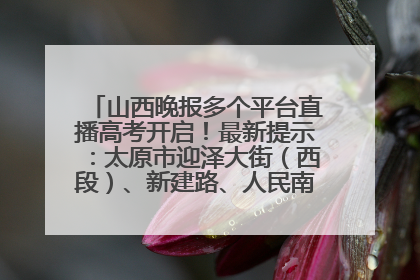 山西晚报多个平台直播高考开启！最新提示：太原市迎泽大街（西段）、新建路、人民南路高考期间增开路口