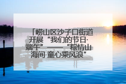 崂山区沙子口街道开展“我们的节日·端午”——“粽情山海间 童心乘风浪”文明实践活动