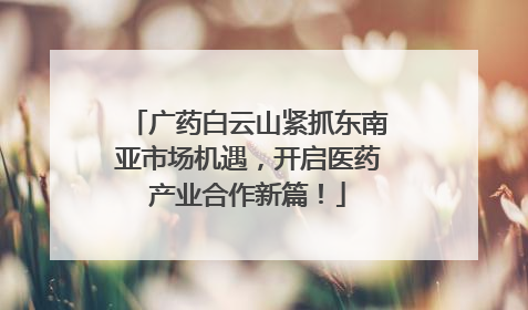 广药白云山紧抓东南亚市场机遇，开启医药产业合作新篇！