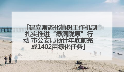 建立常态化植树工作机制 扎实推进“绿满陇原”行动 市公安局预计年底前完成1402亩绿化任务