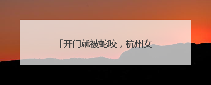 开门就被蛇咬，杭州女子蒙了！消防紧急提醒：这些方法都不靠谱！