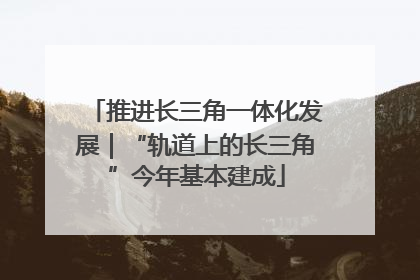 推进长三角一体化发展｜“轨道上的长三角”今年基本建成