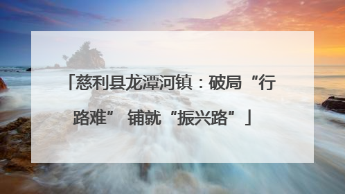 慈利县龙潭河镇：破局“行路难” 铺就“振兴路”