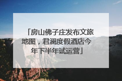 房山佛子庄发布文旅地图，君澜度假酒店今年下半年试运营