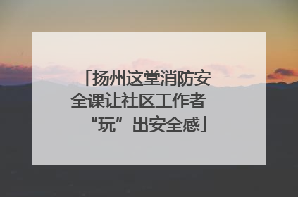 扬州这堂消防安全课让社区工作者“玩”出安全感