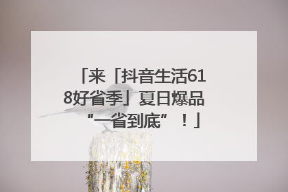 来「抖音生活618好省季」夏日爆品“一省到底”！