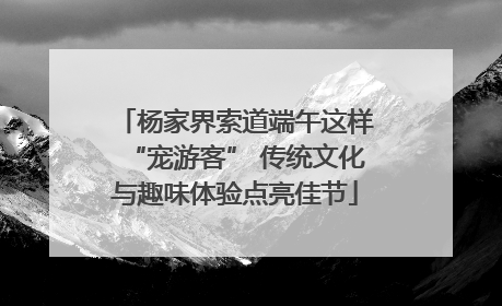 杨家界索道端午这样“宠游客” 传统文化与趣味体验点亮佳节