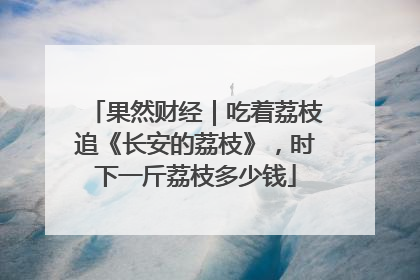果然财经｜吃着荔枝追《长安的荔枝》，时下一斤荔枝多少钱