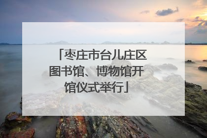 枣庄市台儿庄区图书馆、博物馆开馆仪式举行