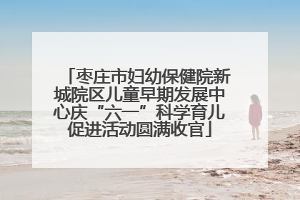 枣庄市妇幼保健院新城院区儿童早期发展中心庆“六一”科学育儿促进活动圆满收官