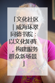 文化社区｜威海环翠同德书院：以文化矩阵，构建服务群众新场景
