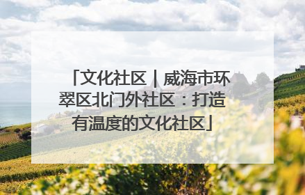文化社区｜威海市环翠区北门外社区：打造有温度的文化社区