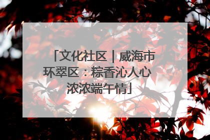 文化社区｜威海市环翠区：粽香沁人心 浓浓端午情