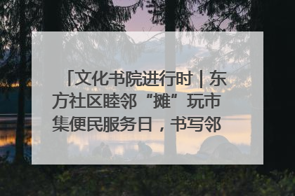 文化书院进行时｜东方社区睦邻“摊”玩市集便民服务日，书写邻里共生新篇章