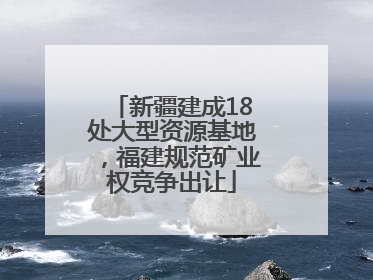 新疆建成18处大型资源基地，福建规范矿业权竞争出让