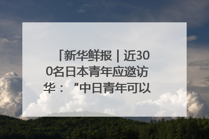新华鲜报｜近300名日本青年应邀访华：“中日青年可以创造更好的未来”