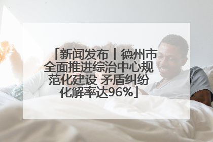 新闻发布丨德州市全面推进综治中心规范化建设 矛盾纠纷化解率达96%