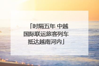 时隔五年 中越国际联运旅客列车抵达越南河内