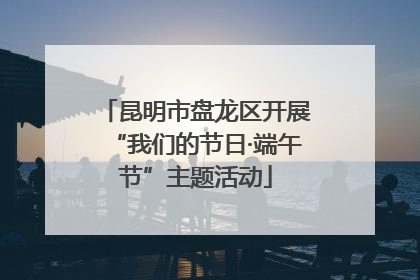 昆明市盘龙区开展“我们的节日·端午节”主题活动
