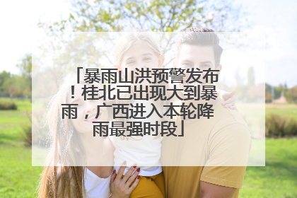 暴雨山洪预警发布！桂北已出现大到暴雨，广西进入本轮降雨最强时段