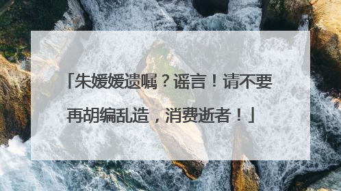 朱媛媛遗嘱？谣言！请不要再胡编乱造，消费逝者！