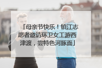 母亲节快乐！镇江志愿者邀请环卫女工游西津渡，尝特色河豚面