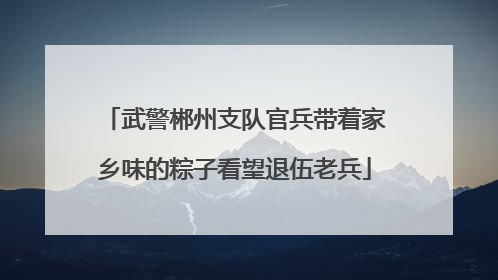 武警郴州支队官兵带着家乡味的粽子看望退伍老兵