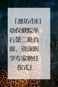 潍坊市妇幼保健院举行第二批首席、资深医学专家聘任仪式