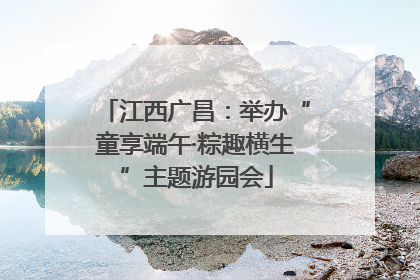江西广昌：举办“童享端午·粽趣横生”主题游园会
