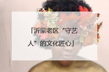 沂蒙老区“守艺人”的文化匠心