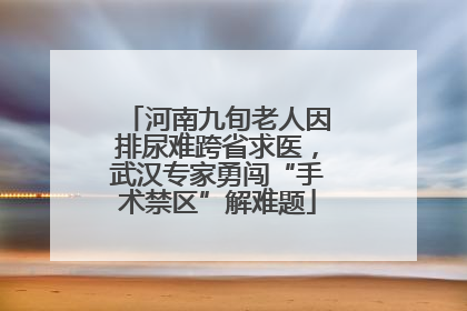 河南九旬老人因排尿难跨省求医，武汉专家勇闯“手术禁区”解难题