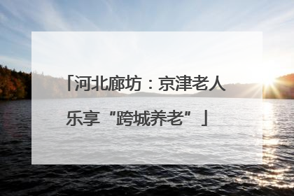 河北廊坊：京津老人乐享“跨城养老”
