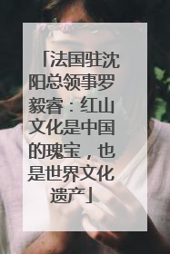法国驻沈阳总领事罗毅睿：红山文化是中国的瑰宝，也是世界文化遗产