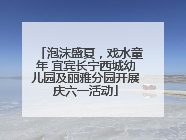 泡沫盛夏，戏水童年 宜宾长宁西城幼儿园及丽雅分园开展庆六一活动