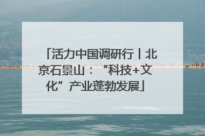 活力中国调研行丨北京石景山：“科技+文化”产业蓬勃发展