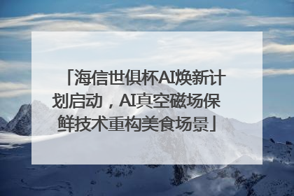 海信世俱杯AI焕新计划启动，AI真空磁场保鲜技术重构美食场景