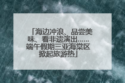 海边冲浪、品尝美味、看非遗演出……端午假期三亚海棠区掀起旅游热