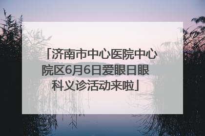 济南市中心医院中心院区6月6日爱眼日眼科义诊活动来啦
