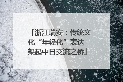 浙江瑞安：传统文化“年轻化”表达 架起中日交流之桥