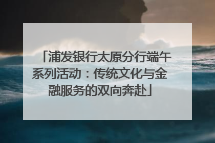 浦发银行太原分行端午系列活动：传统文化与金融服务的双向奔赴