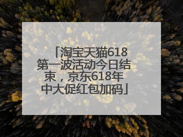 淘宝天猫618第一波活动今日结束，京东618年中大促红包加码