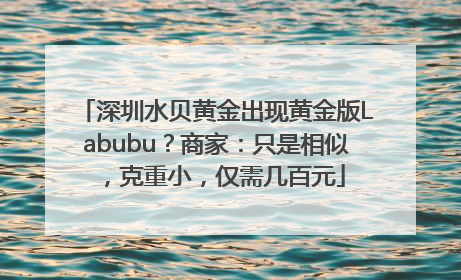 深圳水贝黄金出现黄金版Labubu？商家：只是相似，克重小，仅需几百元