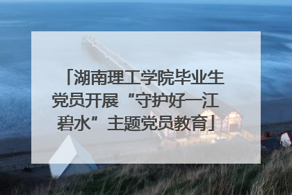 湖南理工学院毕业生党员开展“守护好一江碧水”主题党员教育