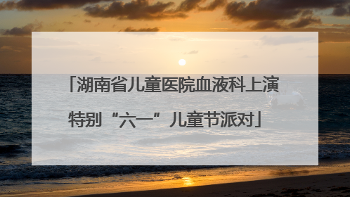 湖南省儿童医院血液科上演特别“六一”儿童节派对