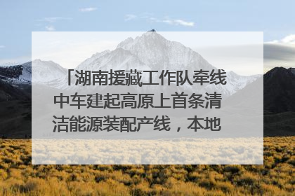 湖南援藏工作队牵线中车建起高原上首条清洁能源装配产线，本地大学生成车间检验员