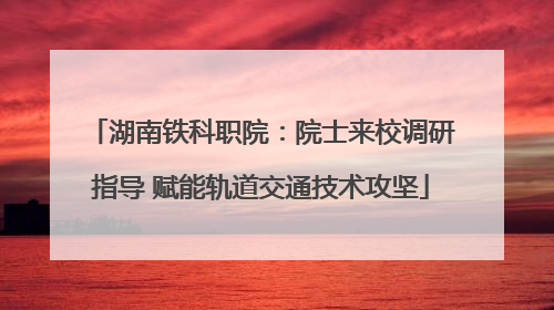 湖南铁科职院：院士来校调研指导 赋能轨道交通技术攻坚