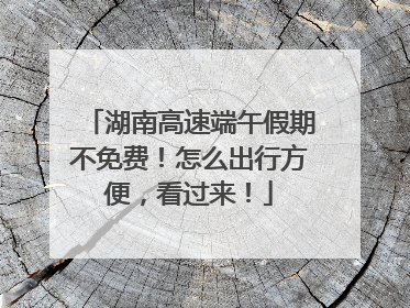 湖南高速端午假期不免费！怎么出行方便，看过来！