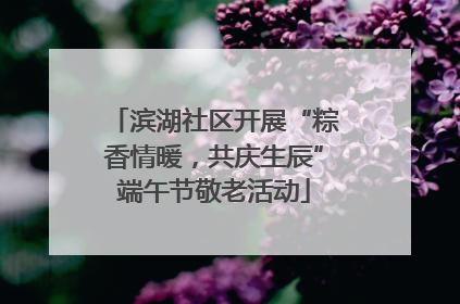 滨湖社区开展“粽香情暖，共庆生辰”端午节敬老活动