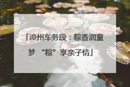 漳州车务段：粽香润童梦 “粽”享亲子情