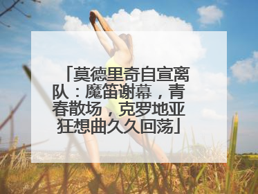 莫德里奇自宣离队：魔笛谢幕，青春散场，克罗地亚狂想曲久久回荡